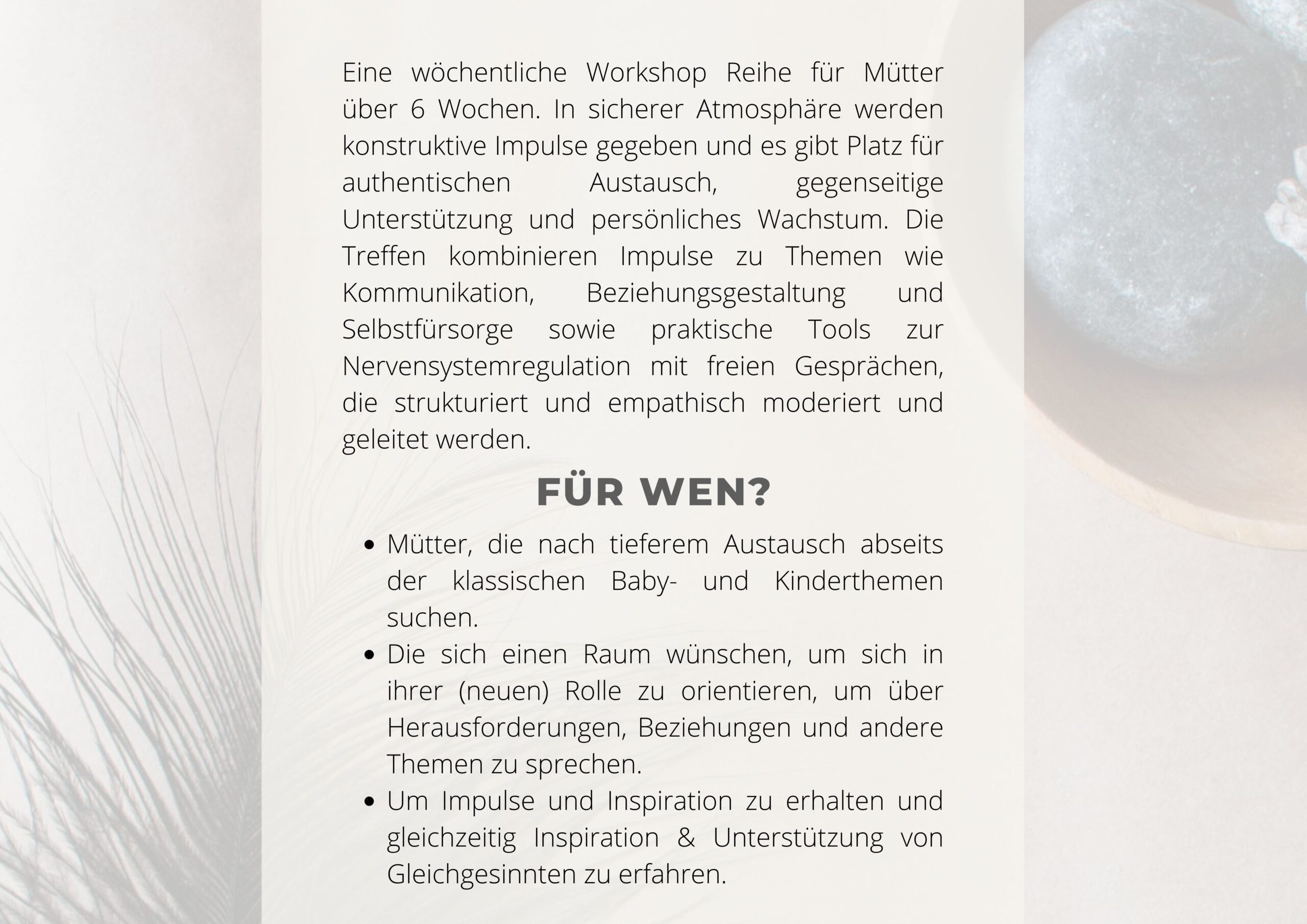 Eine wöchentliche Workshop Reihe für Mütter über 6 Wochen. In sicherer Atmosphäre werden konstruktive Impulse gegeben und es gibt Platz für authentischen Austausch, gegenseitige Unterstützung und persönliches Wachstum. Die Treffen kombinieren Impulse zu Themen wie Kommunikation, Beziehungsgestaltung und Selbstfürsorge sowie praktische Tools zur Nervensystemregulation mit freien Gesprächen, die strukturiert und empathisch moderiert und geleitet werden. Für wen? Mütter, die nach tieferem Austausch abseits der klassischen Baby- und Kinderthemen suchen. Die sich einen Raum wünschen, um sich in ihrer (neuen) Rolle zu orientieren, um über Herausforderungen, Beziehungen und andere Themen zu sprechen. Um Impulse und Inspiration zu erhalten und gleichzeitig Inspiration & Unterstützung von Gleichgesinnten zu erfahren.