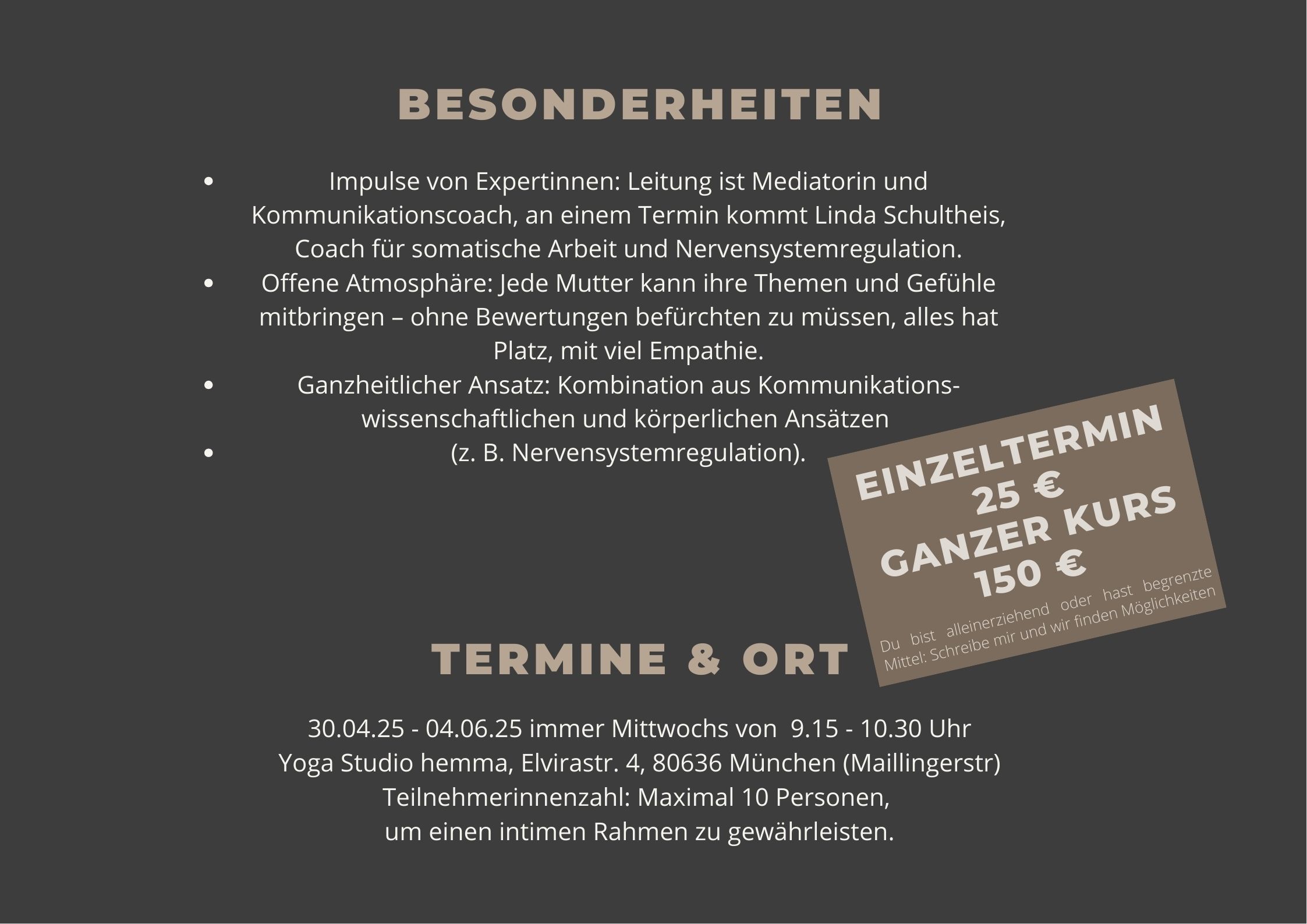 Besonderheiten Impulse von Expertinnen: Leitung ist Mediatorin und Kommunikationscoach, an einem Termin kommt Linda Schultheis, Coach für somatische Arbeit und Nervensystemregulation. Offene Atmosphäre: Jede Mutter kann ihre Themen und Gefühle mitbringen – ohne Bewertungen befürchten zu müssen, alles hat Platz, mit viel Empathie. Ganzheitlicher Ansatz: Kombination aus Kommunikations-wissenschaftlichen und körperlichen Ansätzen (z. B. Nervensystemregulation). 30.04.25 - 04.06.25 immer Mittwochs von 9.00 - 10.30 Uhr Yoga Studio hemma, Elvirastr. 4, 80636 München (Maillingerstr) Teilnehmerinnenzahl: Maximal 10 Personen, um einen intimen Rahmen zu gewährleisten.